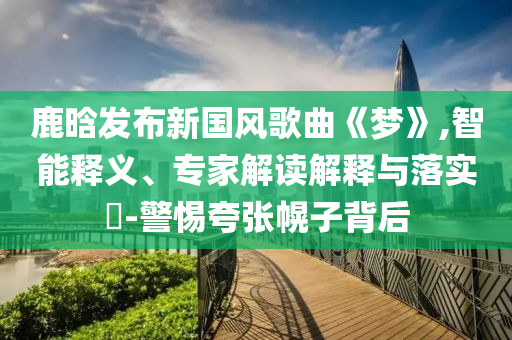 鹿晗發(fā)布新國風(fēng)歌曲《夢》,智能釋義、專家解讀解釋與落實?-警惕夸張幌子背后