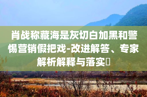 肖戰(zhàn)稱藏海是灰切白加黑和警惕營銷假把戲-改進解答、專家解析解釋與落實?