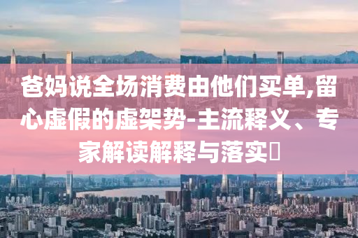 爸媽說全場消費(fèi)由他們買單,留心虛假的虛架勢-主流釋義、專家解讀解釋與落實(shí)?