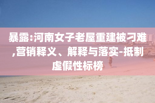 暴露:河南女子老屋重建被刁難,營(yíng)銷釋義、解釋與落實(shí)-抵制虛假性標(biāo)榜