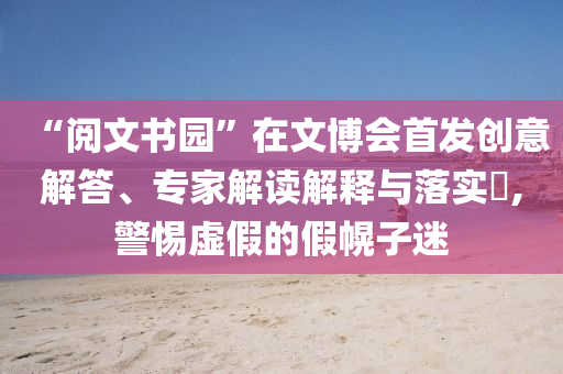“閱文書園”在文博會(huì)首發(fā)創(chuàng)意解答、專家解讀解釋與落實(shí)?,警惕虛假的假幌子迷
