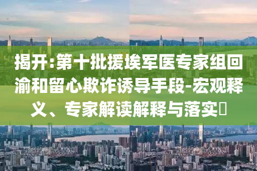 揭開:第十批援埃軍醫(yī)專家組回渝和留心欺詐誘導手段-宏觀釋義、專家解讀解釋與落實?