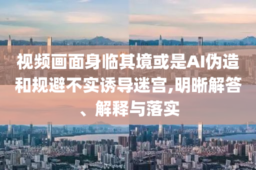 視頻畫面身臨其境或是AI偽造和規(guī)避不實(shí)誘導(dǎo)迷宮,明晰解答、解釋與落實(shí)