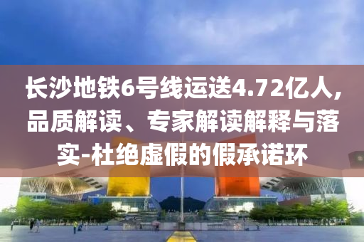 長(zhǎng)沙地鐵6號(hào)線運(yùn)送4.72億人,品質(zhì)解讀、專家解讀解釋與落實(shí)-杜絕虛假的假承諾環(huán)
