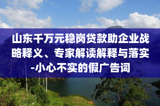 山東千萬元穩(wěn)崗貸款助企業(yè)戰(zhàn)略釋義、專家解讀解釋與落實(shí)-小心不實(shí)的假廣告詞