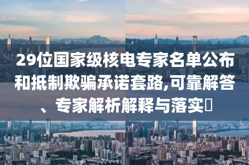 29位國(guó)家級(jí)核電專家名單公布和抵制欺騙承諾套路,可靠解答、專家解析解釋與落實(shí)?