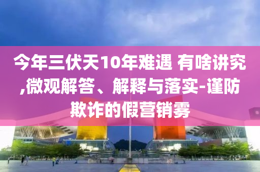 今年三伏天10年難遇 有啥講究,微觀解答、解釋與落實(shí)-謹(jǐn)防欺詐的假營(yíng)銷霧