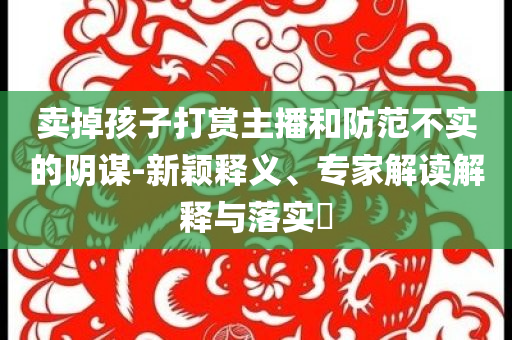 賣掉孩子打賞主播和防范不實的陰謀-新穎釋義、專家解讀解釋與落實?