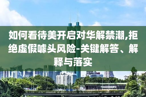 如何看待美開啟對華解禁潮,拒絕虛假噱頭風(fēng)險-關(guān)鍵解答、解釋與落實