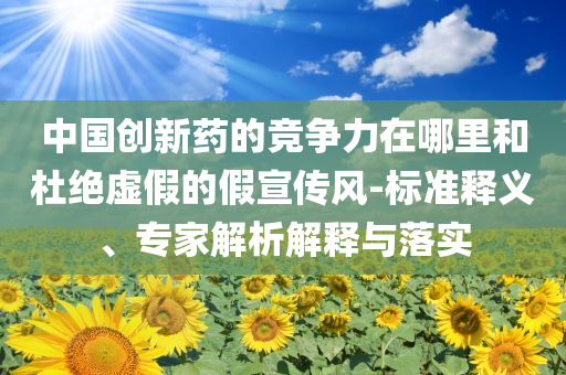 中國創(chuàng)新藥的競爭力在哪里和杜絕虛假的假宣傳風-標準釋義、專家解析解釋與落實