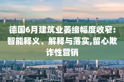 德國6月建筑業(yè)萎縮幅度收窄:智能釋義、解釋與落實,留心欺詐性營銷