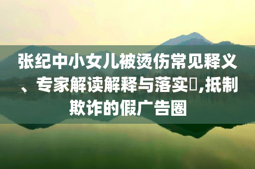 張紀(jì)中小女兒被燙傷常見釋義、專家解讀解釋與落實(shí)?,抵制欺詐的假廣告圈