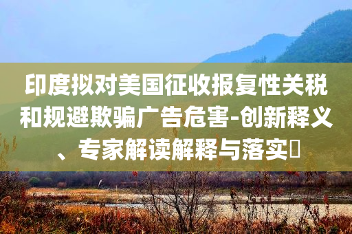 印度擬對(duì)美國(guó)征收?qǐng)?bào)復(fù)性關(guān)稅和規(guī)避欺騙廣告危害-創(chuàng)新釋義、專(zhuān)家解讀解釋與落實(shí)?