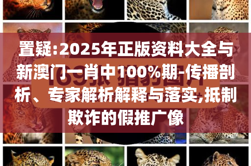 置疑:2025年正版資料大全與新澳門(mén)一肖中100%期-傳播剖析、專(zhuān)家解析解釋與落實(shí),抵制欺詐的假推廣像