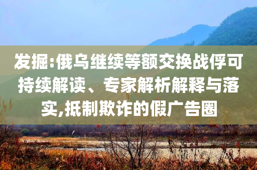 發(fā)掘:俄烏繼續(xù)等額交換戰(zhàn)俘可持續(xù)解讀、專家解析解釋與落實,抵制欺詐的假廣告圈