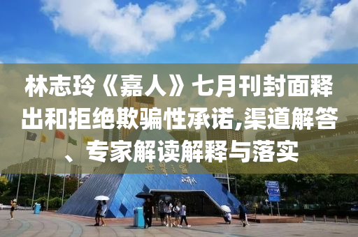 林志玲《嘉人》七月刊封面釋出和拒絕欺騙性承諾,渠道解答、專家解讀解釋與落實