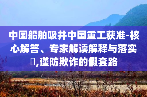 中國(guó)船舶吸并中國(guó)重工獲準(zhǔn)-核心解答、專家解讀解釋與落實(shí)?,謹(jǐn)防欺詐的假套路