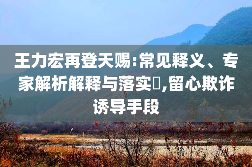 王力宏再登天賜:常見釋義、專家解析解釋與落實(shí)?,留心欺詐誘導(dǎo)手段