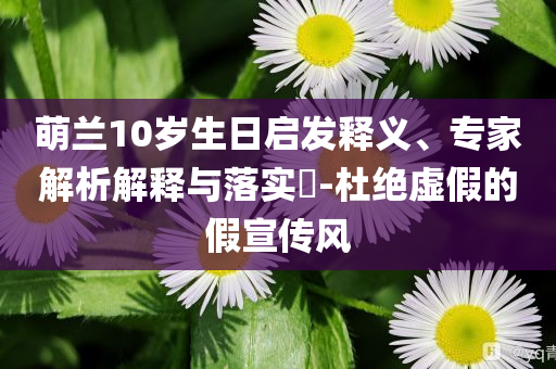 萌蘭10歲生日啟發(fā)釋義、專家解析解釋與落實(shí)?-杜絕虛假的假宣傳風(fēng)