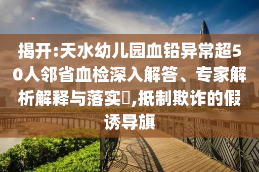 揭開:天水幼兒園血鉛異常超50人鄰省血檢深入解答、專家解析解釋與落實?,抵制欺詐的假誘導旗