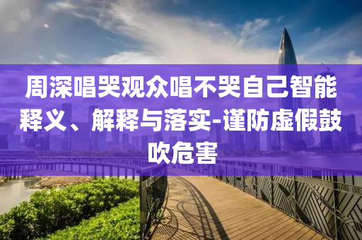 周深唱哭觀眾唱不哭自己智能釋義、解釋與落實-謹防虛假鼓吹危害
