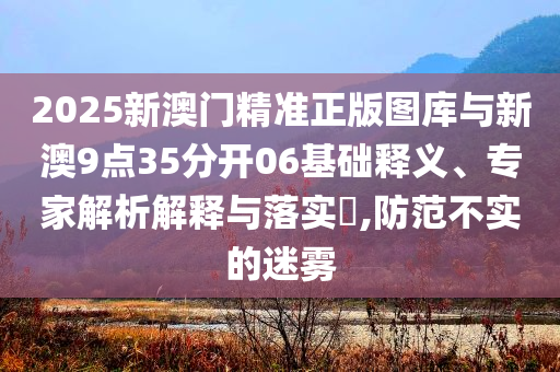 2025新澳門精準(zhǔn)正版圖庫與新澳9點35分開06基礎(chǔ)釋義、專家解析解釋與落實?,防范不實的迷霧