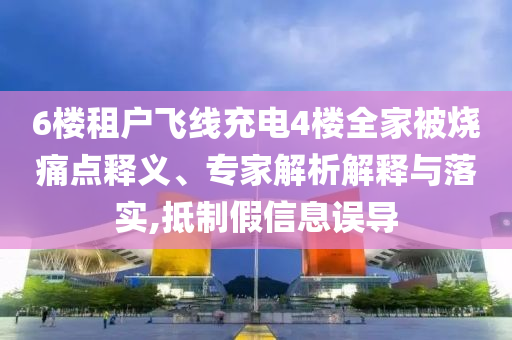 6樓租戶飛線充電4樓全家被燒痛點釋義、專家解析解釋與落實,抵制假信息誤導(dǎo)