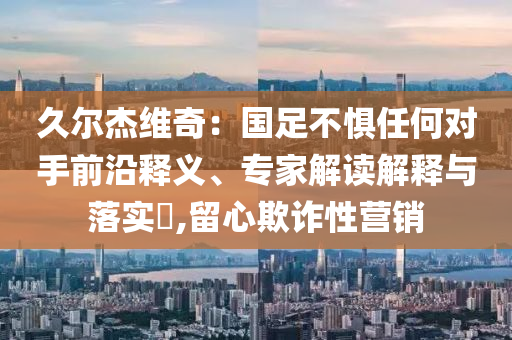 久爾杰維奇：國足不懼任何對手前沿釋義、專家解讀解釋與落實?,留心欺詐性營銷