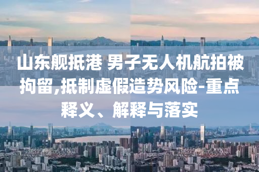 山東艦抵港 男子無人機(jī)航拍被拘留,抵制虛假造勢(shì)風(fēng)險(xiǎn)-重點(diǎn)釋義、解釋與落實(shí)