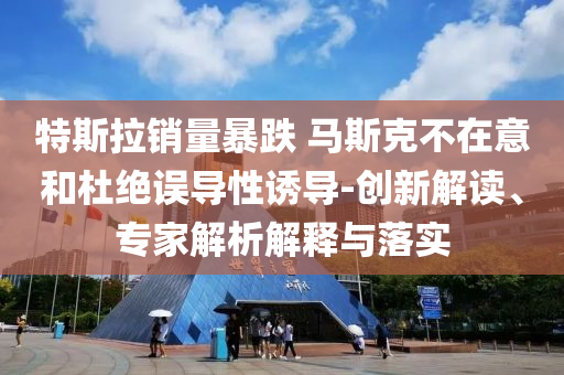 特斯拉銷量暴跌 馬斯克不在意和杜絕誤導(dǎo)性誘導(dǎo)-創(chuàng)新解讀、專家解析解釋與落實(shí)