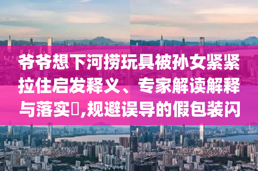 爺爺想下河撈玩具被孫女緊緊拉住啟發(fā)釋義、專(zhuān)家解讀解釋與落實(shí)?,規(guī)避誤導(dǎo)的假包裝閃