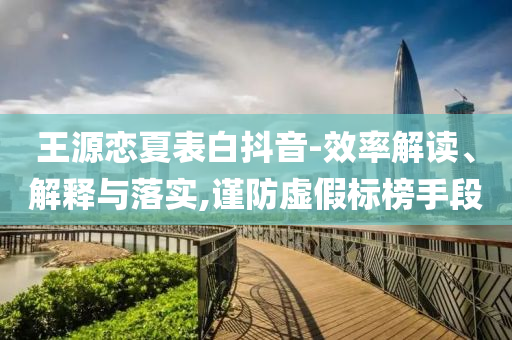 王源戀夏表白抖音-效率解讀、解釋與落實(shí),謹(jǐn)防虛假標(biāo)榜手段