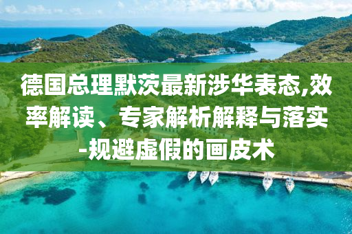 德國(guó)總理默茨最新涉華表態(tài),效率解讀、專家解析解釋與落實(shí)-規(guī)避虛假的畫(huà)皮術(shù)