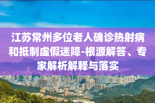 江蘇常州多位老人確診熱射病和抵制虛假迷障-根源解答、專家解析解釋與落實(shí)