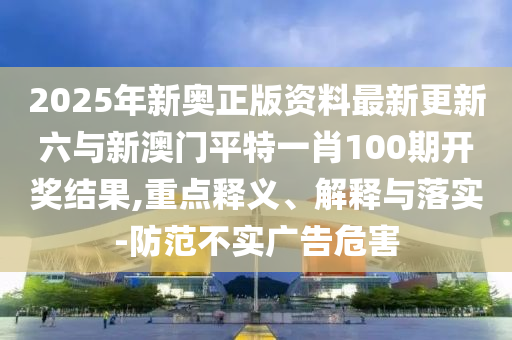 2025年新奧正版資料最新更新六與新澳門平特一肖100期開獎(jiǎng)結(jié)果,重點(diǎn)釋義、解釋與落實(shí)-防范不實(shí)廣告危害