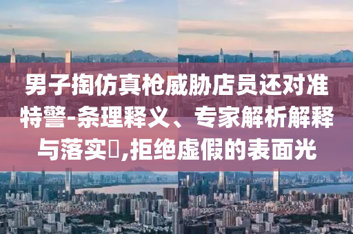 男子掏仿真槍威脅店員還對準(zhǔn)特警-條理釋義、專家解析解釋與落實(shí)?,拒絕虛假的表面光