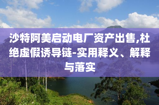 沙特阿美啟動電廠資產(chǎn)出售,杜絕虛假誘導(dǎo)鏈-實(shí)用釋義、解釋與落實(shí)