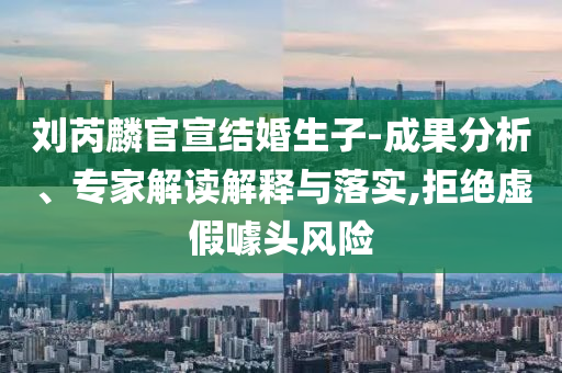 劉芮麟官宣結(jié)婚生子-成果分析、專家解讀解釋與落實(shí),拒絕虛假噱頭風(fēng)險
