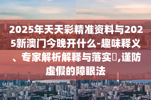 2025年天天彩精準(zhǔn)資料與2025新澳門今晚開什么-趣味釋義、專家解析解釋與落實?,謹(jǐn)防虛假的障眼法
