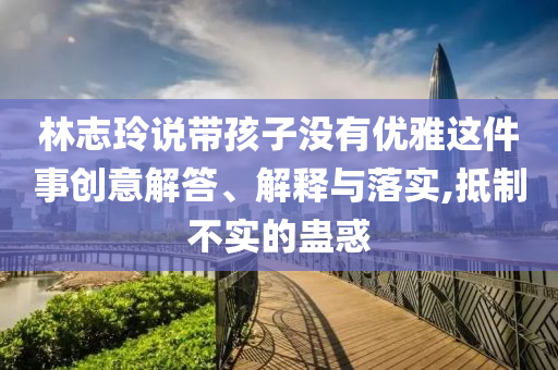 林志玲說帶孩子沒有優(yōu)雅這件事創(chuàng)意解答、解釋與落實,抵制不實的蠱惑