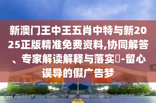 新澳門王中王五肖中特與新2025正版精準(zhǔn)免費資料,協(xié)同解答、專家解讀解釋與落實?-留心誤導(dǎo)的假廣告夢