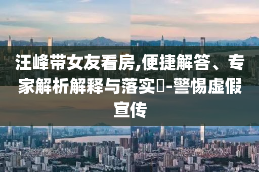 汪峰帶女友看房,便捷解答、專家解析解釋與落實(shí)?-警惕虛假宣傳