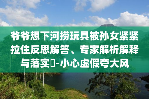 爺爺想下河撈玩具被孫女緊緊拉住反思解答、專家解析解釋與落實(shí)?-小心虛假夸大風(fēng)