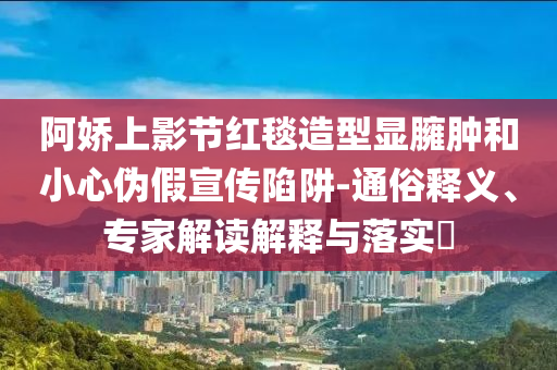 阿嬌上影節(jié)紅毯造型顯臃腫和小心偽假宣傳陷阱-通俗釋義、專家解讀解釋與落實?
