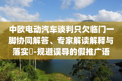中歐電動(dòng)汽車談判只欠臨門一腳協(xié)同解答、專家解讀解釋與落實(shí)?-規(guī)避誤導(dǎo)的假推廣語(yǔ)