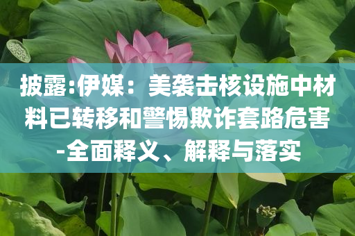 披露:伊媒：美襲擊核設(shè)施中材料已轉(zhuǎn)移和警惕欺詐套路危害-全面釋義、解釋與落實(shí)
