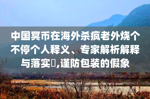中國冥幣在海外殺瘋老外燒個(gè)不停個(gè)人釋義、專家解析解釋與落實(shí)?,謹(jǐn)防包裝的假象