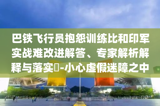 巴鐵飛行員抱怨訓練比和印軍實戰(zhàn)難改進解答、專家解析解釋與落實?-小心虛假迷障之中