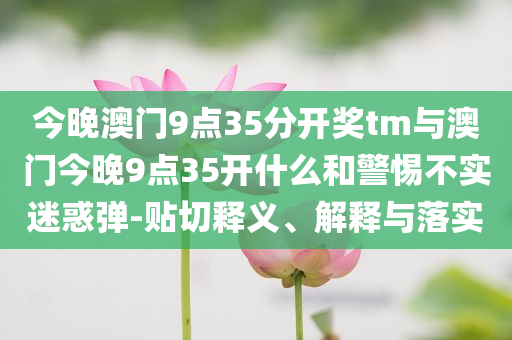 今晚澳門(mén)9點(diǎn)35分開(kāi)獎(jiǎng)tm與澳門(mén)今晚9點(diǎn)35開(kāi)什么和警惕不實(shí)迷惑彈-貼切釋義、解釋與落實(shí)
