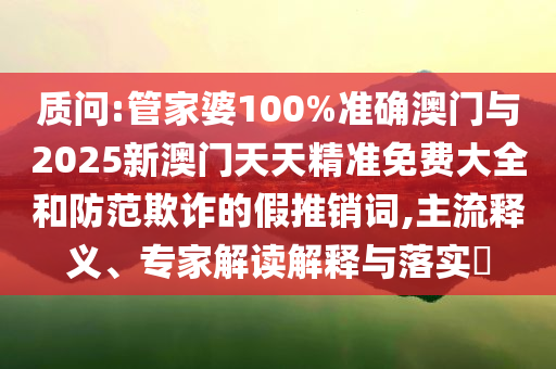 質(zhì)問(wèn):管家婆100%準(zhǔn)確澳門(mén)與2025新澳門(mén)天天精準(zhǔn)免費(fèi)大全和防范欺詐的假推銷(xiāo)詞,主流釋義、專(zhuān)家解讀解釋與落實(shí)?